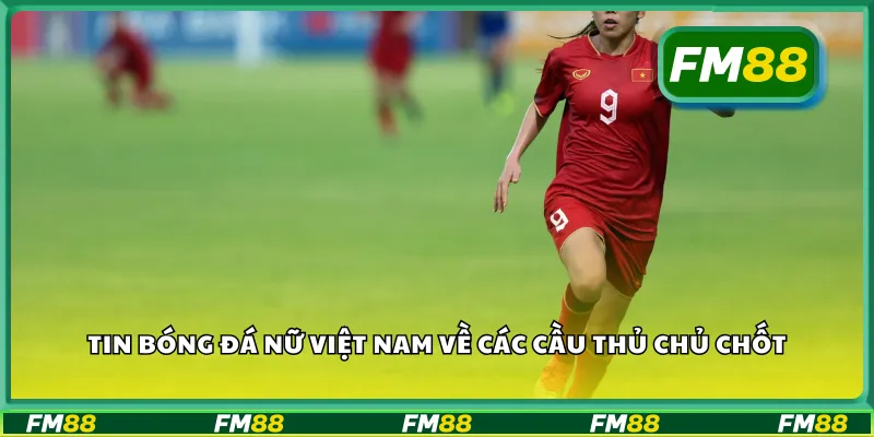Tin bóng đá nữ Việt Nam về các cầu thủ chủ chốt